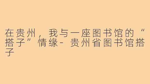 在贵州,我与一座图书馆的“搭子”情缘-贵州省图书馆搭子