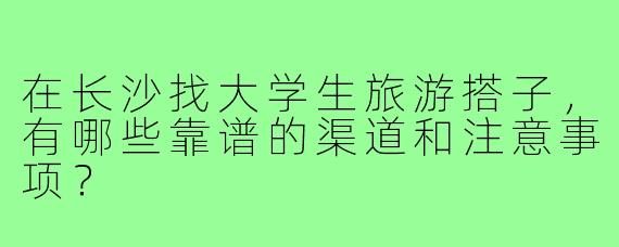 在长沙找大学生旅游搭子,有哪些靠谱的渠道和注意事项?