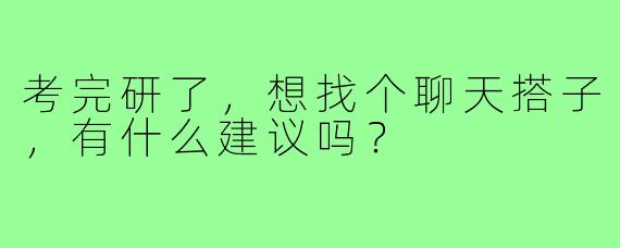考完研了,想找个聊天搭子,有什么建议吗?