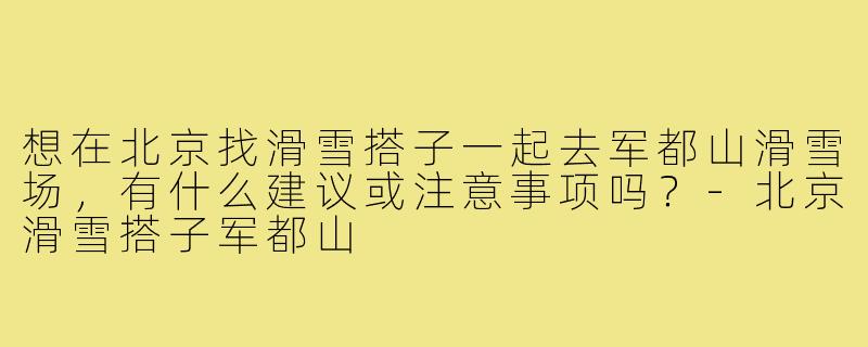 想在北京找滑雪搭子一起去军都山滑雪场,有什么建议或注意事项吗?-北京滑雪搭子军都山