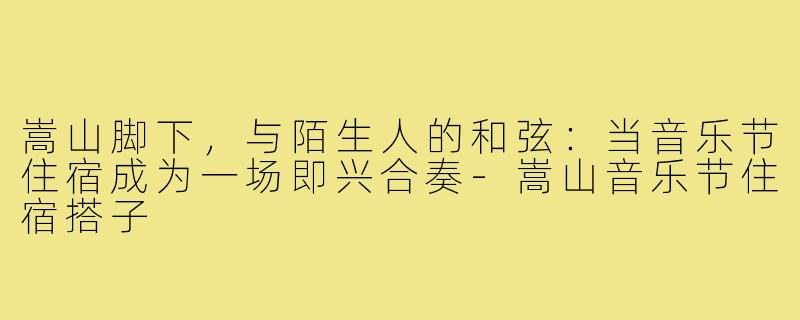 嵩山脚下,与陌生人的和弦:当音乐节住宿成为一场即兴合奏-嵩山音乐节住宿搭子