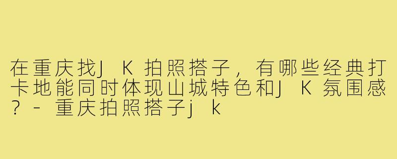 在重庆找JK拍照搭子，有哪些经典打卡地能同时体现山城特色和JK氛围感？-重庆拍照搭子jk