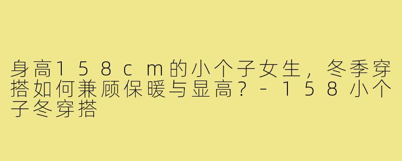 身高158cm的小个子女生,冬季穿搭如何兼顾保暖与显高?-158小个子冬穿搭