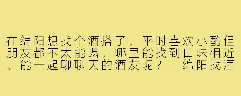 在绵阳想找个酒搭子，平时喜欢小酌但朋友都不太能喝，哪里能找到口味相近、能一起聊聊天的酒友呢？-绵阳找酒搭子