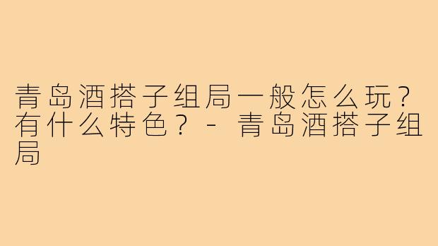青岛酒搭子组局一般怎么玩？有什么特色？-青岛酒搭子组局