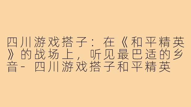四川游戏搭子:在《和平精英》的战场上,听见最巴适的乡音-四川游戏搭子和平精英