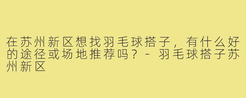 在苏州新区想找羽毛球搭子,有什么好的途径或场地推荐吗?-羽毛球搭子苏州新区