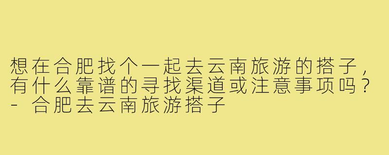 想在合肥找个一起去云南旅游的搭子,有什么靠谱的寻找渠道或注意事项吗?-合肥去云南旅游搭子