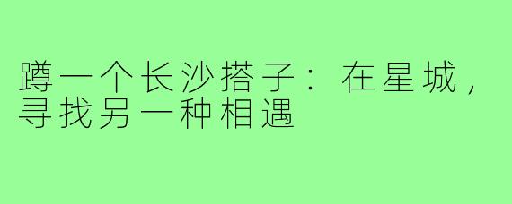 蹲一个长沙搭子:在星城,寻找另一种相遇