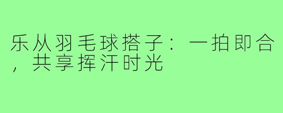 乐从羽毛球搭子：一拍即合，共享挥汗时光