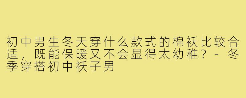 初中男生冬天穿什么款式的棉袄比较合适,既能保暖又不会显得太幼稚?-冬季穿搭初中袄子男