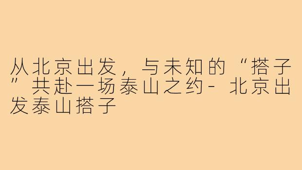 从北京出发，与未知的“搭子”共赴一场泰山之约-北京出发泰山搭子