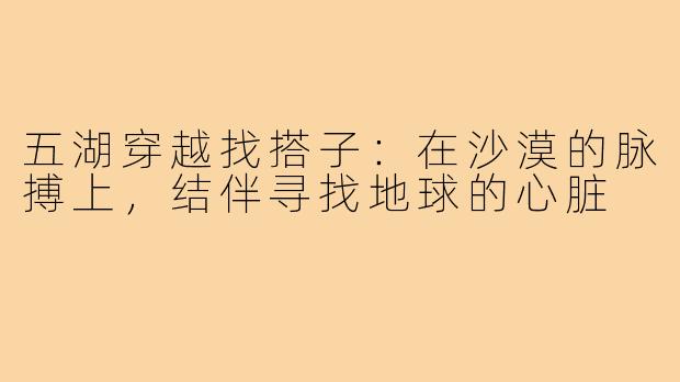 五湖穿越找搭子：在沙漠的脉搏上，结伴寻找地球的心脏