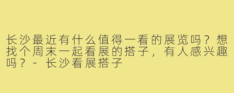 长沙最近有什么值得一看的展览吗?想找个周末一起看展的搭子,有人感兴趣吗?-长沙看展搭子