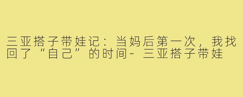 三亚搭子带娃记：当妈后第一次，我找回了“自己”的时间-三亚搭子带娃