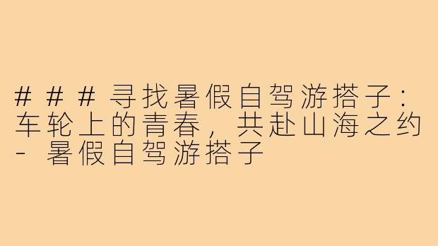 ###寻找暑假自驾游搭子:车轮上的青春,共赴山海之约-暑假自驾游搭子