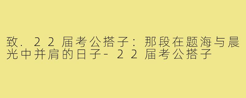 致.22届考公搭子：那段在题海与晨光中并肩的日子-22届考公搭子