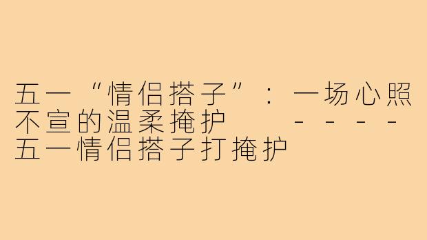 五一“情侣搭子”：一场心照不宣的温柔掩护

----五一情侣搭子打掩护