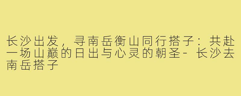 长沙出发,寻南岳衡山同行搭子:共赴一场山巅的日出与心灵的朝圣-长沙去南岳搭子