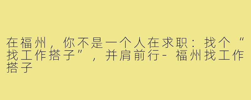 在福州，你不是一个人在求职：找个“找工作搭子”，并肩前行-福州找工作搭子