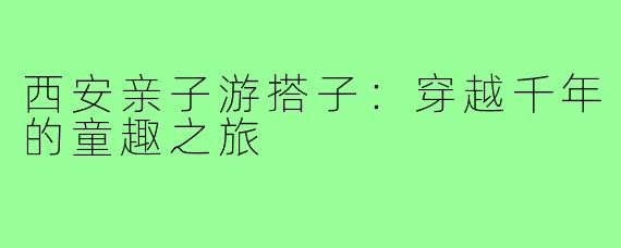 西安亲子游搭子：穿越千年的童趣之旅