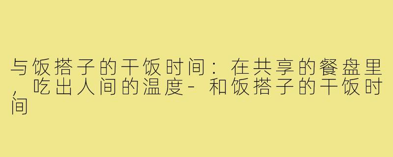 与饭搭子的干饭时间：在共享的餐盘里，吃出人间的温度-和饭搭子的干饭时间
