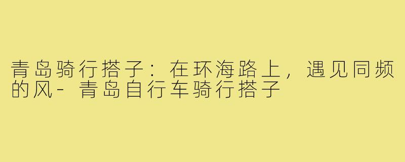 青岛骑行搭子:在环海路上,遇见同频的风-青岛自行车骑行搭子