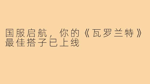 国服启航，你的《瓦罗兰特》最佳搭子已上线