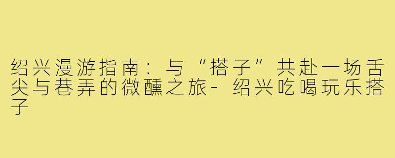 绍兴漫游指南:与“搭子”共赴一场舌尖与巷弄的微醺之旅-绍兴吃喝玩乐搭子