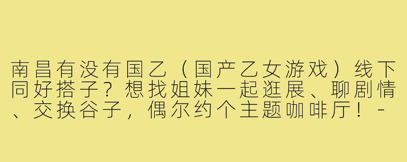 南昌有没有国乙（国产乙女游戏）线下同好搭子？想找姐妹一起逛展、聊剧情、交换谷子，偶尔约个主题咖啡厅！-南昌国乙搭子
