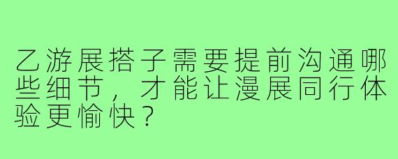 乙游展搭子需要提前沟通哪些细节，才能让漫展同行体验更愉快？