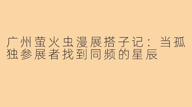 广州萤火虫漫展搭子记:当孤独参展者找到同频的星辰