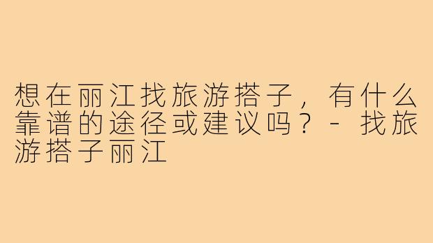 想在丽江找旅游搭子,有什么靠谱的途径或建议吗?-找旅游搭子丽江