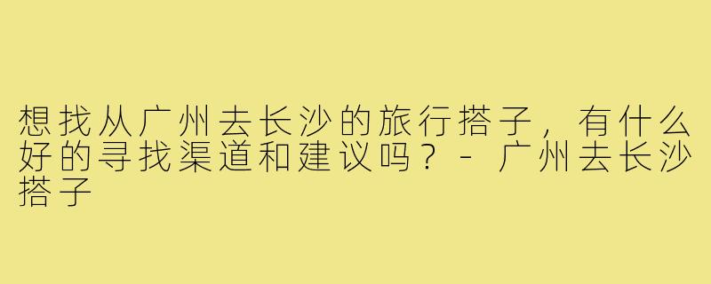 想找从广州去长沙的旅行搭子,有什么好的寻找渠道和建议吗?-广州去长沙搭子