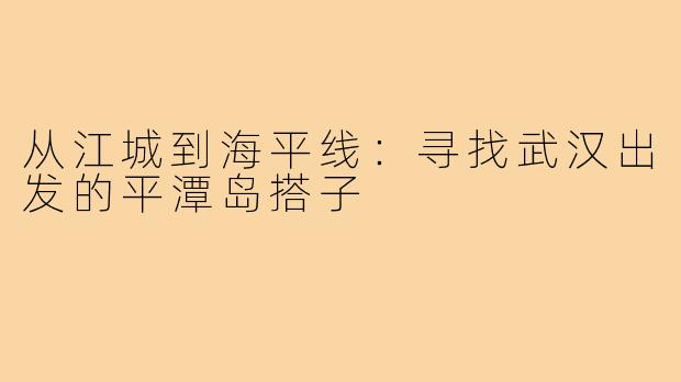 从江城到海平线：寻找武汉出发的平潭岛搭子