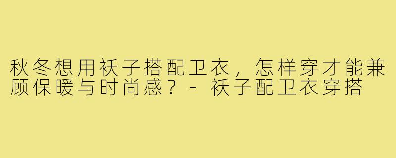 秋冬想用袄子搭配卫衣,怎样穿才能兼顾保暖与时尚感?-袄子配卫衣穿搭