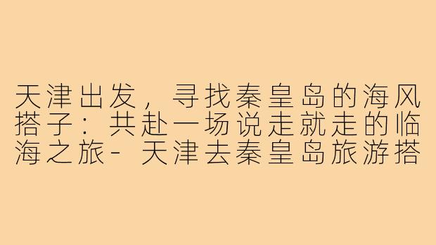天津出发，寻找秦皇岛的海风搭子：共赴一场说走就走的临海之旅-天津去秦皇岛旅游搭子
