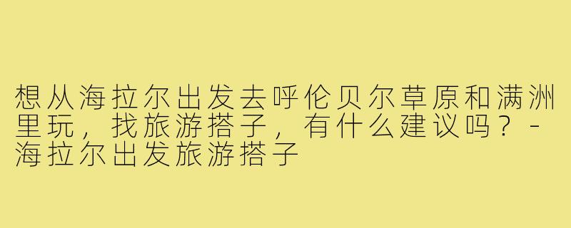 想从海拉尔出发去呼伦贝尔草原和满洲里玩,找旅游搭子,有什么建议吗?-海拉尔出发旅游搭子