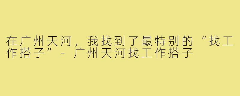 在广州天河,我找到了最特别的“找工作搭子”-广州天河找工作搭子