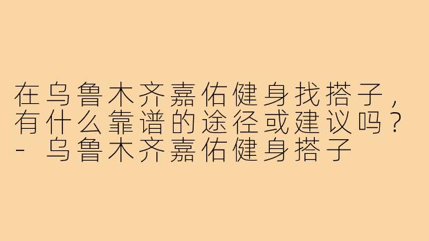 在乌鲁木齐嘉佑健身找搭子,有什么靠谱的途径或建议吗?-乌鲁木齐嘉佑健身搭子
