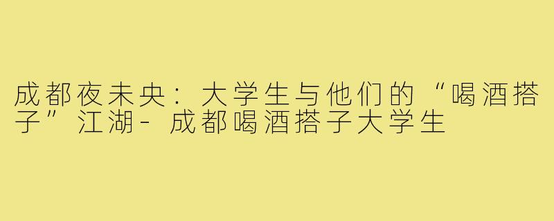 成都夜未央：大学生与他们的“喝酒搭子”江湖-成都喝酒搭子大学生