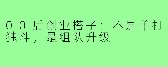 00后创业搭子:不是单打独斗,是组队升级
