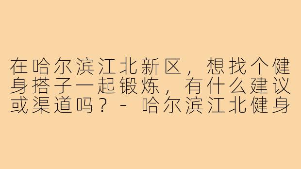 在哈尔滨江北新区,想找个健身搭子一起锻炼,有什么建议或渠道吗?-哈尔滨江北健身搭子