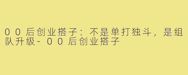 00后创业搭子:不是单打独斗,是组队升级-00后创业搭子