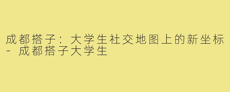 成都搭子:大学生社交地图上的新坐标-成都搭子大学生