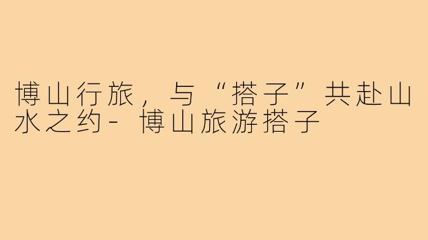 博山行旅，与“搭子”共赴山水之约-博山旅游搭子