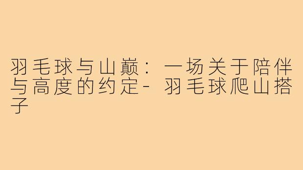 羽毛球与山巅：一场关于陪伴与高度的约定-羽毛球爬山搭子