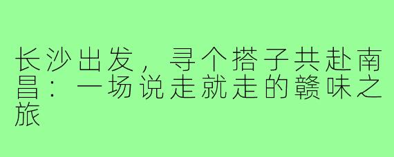 长沙出发,寻个搭子共赴南昌:一场说走就走的赣味之旅