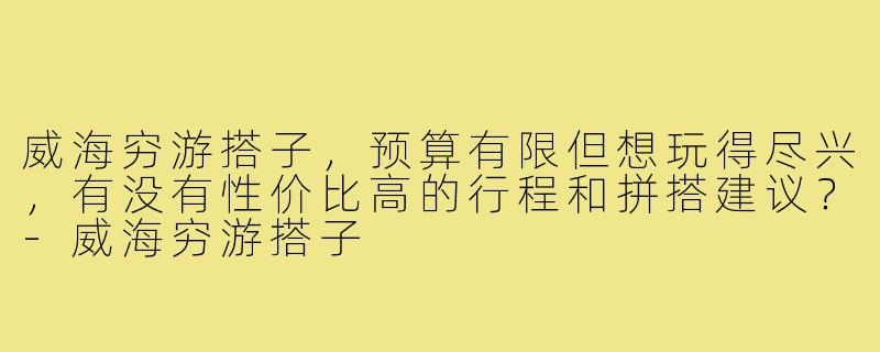 威海穷游搭子，预算有限但想玩得尽兴，有没有性价比高的行程和拼搭建议？-威海穷游搭子