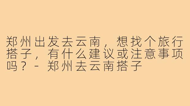 郑州出发去云南,想找个旅行搭子,有什么建议或注意事项吗?-郑州去云南搭子
